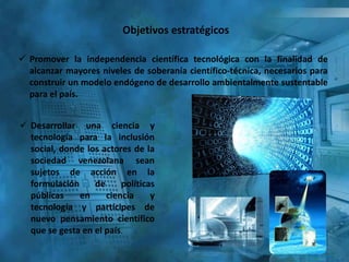 Objetivos estratégicos
 Promover la independencia científica tecnológica con la finalidad de
alcanzar mayores niveles de soberanía científico-técnica, necesarios para
construir un modelo endógeno de desarrollo ambientalmente sustentable
para el país.
 Desarrollar una ciencia y
tecnología para la inclusión
social, donde los actores de la
sociedad venezolana sean
sujetos de acción en la
formulación de políticas
públicas en ciencia y
tecnología y partícipes de
nuevo pensamiento científico
que se gesta en el país.
 