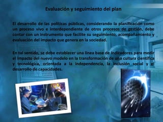Evaluación y seguimiento del plan
El desarrollo de las políticas públicas, considerando la planificación como
un proceso vivo e interdependiente de otros procesos de gestión, debe
contar con un instrumento que facilite su seguimiento, acompañamiento y
evaluación del impacto que genera en la sociedad.
En tal sentido, se debe establecer una línea base de indicadores para medir
el impacto del nuevo modelo en la transformación de una cultura científica
y tecnológica, orientada a la independencia, la inclusión social y el
desarrollo de capacidades.
 