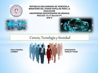 REPÙBLICA BOLIVARIANA DE VENEZUELA
MINISTERIO DEL PODER POPULAR PARA LA
EDUCACIÓN
UNIVERSIDAD BICENTENARIA DE ARAGUA
NUCLEO: V.L P. Sección P1
DHP II
INTEGRANTE:
YANELIN TOVAR
FACILITADORA:
CARMEN
Ciencia, Tecnología y Sociedad
 