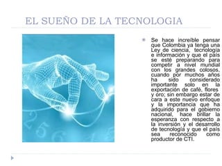 EL SUEÑO DE LA TECNOLOGIA Se hace increíble pensar que Colombia ya tenga una Ley de ciencia,  tecnología e información y que el país se esté preparando para competir a nivel mundial con los grandes colosos, cuando por muchos años ha sido considerado importante solo en la exportación de café, flores  y oro; sin embargo estar de cara a este nuevo enfoque y la importancia que ha adquirido para el gobierno nacional,  hace brillar la esperanza con respecto a la inversión y el desarrollo de tecnología y que el país sea reconocido como productor de CTI. 