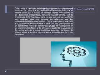 CIENCIA , TECNOLOGIA E INNOVACION Cabe destacar dentro de este importante avance la conversión del Instituto COLCIENCIAS en Departamento Administrativo, que le permite contar con el manejo de recursos propios y eco directo en las decisiones ministeriales, teniendo relación directa con la presidencia de la República; pero no solo por eso es importante esta creación, sino que fortalece las relaciones con las universidades banderas en el campo de la investigación, que muy a lo contrario de lo que se cree si tiene una alta participación de los estudiantes ya sea en semilleros o grupos de investigación en las diferentes facultades y de ahí que se pretenda la vinculación del sector privado a estas iniciativas para que participen de manera activa y borrar el mito que existe inversión pero no como se quisiera. 
