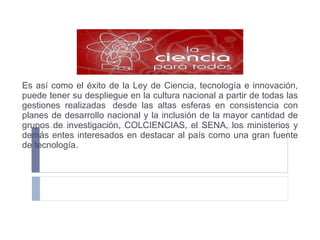 Es así como el éxito de la Ley de Ciencia, tecnología e innovación, puede tener su despliegue en la cultura nacional a partir de todas las gestiones realizadas  desde las altas esferas en consistencia con planes de desarrollo nacional y la inclusión de la mayor cantidad de grupos de investigación, COLCIENCIAS, el SENA, los ministerios y demás entes interesados en destacar al país como una gran fuente de tecnología . 