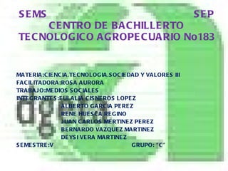 SEMS  SEP CENTRO DE BACHILLERTO TECNOLOGICO AGROPECUARIO No183 MATERIA:CIENCIA,TECNOLOGIA,SOCIEDAD Y VALORES III FACILITADORA:ROSA AURORA  TRABAJO:MEDIOS SOCIALES INTEGRANTES:EULALIA CISNEROS LOPEZ ALBERTO GARCIA PEREZ RENE HUESCA REGINO JUAN CARLOS MERTINEZ PEREZ BERNARDO VAZQUEZ MARTINEZ DEYSI VERA MARTINEZ SEMESTRE:V  GRUPO: “C” 