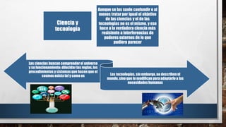 Ciencia y
tecnología
Aunque se las suele confundir o al
menos tratar por igual el objetivo
de las ciencias y el de las
tecnologías no es el mismo, y eso
hace a la verdadera ciencia más
resistente a interferencias de
poderes externos de lo que
pudiera parecer
Las ciencias buscan comprenderel universo
y su funcionamiento; dilucidar las reglas,los
procedimientos y sistemas que hacen que el
cosmos exista tal y como es Las tecnologías, sin embargo,no describenel
mundo, sino que lo modifican para adaptarloa las
necesidades humanas
 