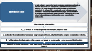• es todo software cuyo código fuente puede ser estudiado, modificado, y
utilizado libremente con cualquier fin y redistribuidocon cambios y
mejoras o sin ellas. Su definición está asociada al nacimiento del
movimiento de software libre, encabezadopor el activista y experto
informático estadounidenseRichard Stallman y la fundación en 1985
de la free software fundation, una organizaciónsi ánimos de lucro que
coloca la libertad de usuarioinformático como propósito ético
fundamental.
El software libre
3._ La libertad de mejorar el programa y hacer públicas esas mejoras a los demás,de modo que toda la comunidad se beneficie
(mejora).
2._ La libertad de distribuir copias del programa, con lo cual se puede ayudar a otros usuarios (distribución).
1._ La libertad de estudiar cómo funciona el programa y modificarlo, adaptándolo a las propias necesidades (estudio).
0._ La libertad de usar el programa, con cualquier propósito (uso)
Libertades del software libre
 