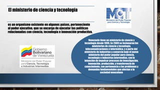 El ministerio de ciencia y tecnología
es un organismo existente en algunos países, perteneciente
al poder ejecutivo, que se encarga de ejecutar las políticas
relacionadas con ciencia, tecnología e innovación productiva.
Venezuela tiene un ministerio de ciencia y
tecnología desde1999. En 2009se fusionaronlos
ministerios de ciencia y tecnología,
telecomunicaciones e informática, y a parte del
ministerio de industrias y comercio bajo el nuevo
ministerio del poder popular para ciencia,
tecnología e industrias intermedias, con la
intención de impulsarprocesos de investigación,
innovación, producción, y transferencia de
conocimiento, con pertenencia a los problemas y
demandasfundamentales que afectan a la
sociedad venezolana
 