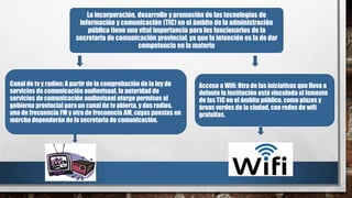 La incorporación, desarrollo y promoción de las tecnologías de
información y comunicación (TIC) en el ámbito de la administración
pública tiene una vital importancia para los funcionarios de la
secretaria de comunicación provincial, ya que la intención es la de dar
competencia en la materia
Canal de tv y radios: A partir de la comprobación de la ley de
servicios de comunicación audiovisual, la autoridad de
servicios de comunicación audiovisual otorgo permisos al
gobierno provincial para un canal de tv abierta, y dos radios,
una de frecuencia FM y otra de frecuencia AM, cuyas puestas en
marcha dependerán de la secretaria de comunicación.
Acceso a Wifi: Otra de las iniciativas que lleva a
delante la institución está vinculada al fomento
de las TIC en el ámbito público, como plazas y
áreas verdes de la ciudad, con redes de wifi
gratuitas.
 