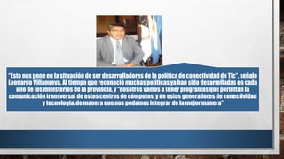 “Esto nos pone en la situación de ser desarrolladores de la políticade conectividadde Tic”, señalo
Leonardo Villanueva. Al tiempo que reconociómuchas políticasya han sido desarrolladas en cada
uno de los ministerios de la provincia, y “nosotros vamos a tener programas que permitan la
comunicacióntransversal de estos centros de cómputos,y de estos generadores de conectividad
y tecnología,de manera que nos podamosintegrar de la mejor manera”
 