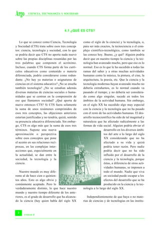 Argo      CIENCIA, TECNOLOGÍA Y SOCIEDAD




                                        4.1 ¿QUÉ ES CTS?


   Lo que se conoce como Ciencia, Tecnología         como el siglo de la ciencia) y la tecnología, o,
y Sociedad (CTS) trata sobre esos tres concep-       para ser más exactos, la tecnociencia o el com-
tos: ciencia, tecnología y sociedad, con lo que      plejo científico-tecnológico, como también se
se podría decir que CTS no aporta nada nuevo         las conoce hoy. Bueno, ¿y qué? Alguien podría
sobre las propias disciplinas resumidas por las      decir que en nuestro tiempo la ciencia y la tec-
tres palabras que componen el acrónimo.              nología han avanzado mucho, pero que eso es lo
Incluso, cuando CTS forma parte de los currí-        normal. Eso es lo que le ha sucedido a todas las
culos educativos como contenido o materia            ramas del saber y a otras muchas actividades
diferenciada, podría considerarse como redun-        humanas como la música, la pintura, el cine, la
dante. ¿No hay ya materias o asignaturas de          arquitectura, la poesía, etc. Que la ciencia y la
ciencias en el sistema educativo? ¿No se enseña      tecnología modernas hayan avanzado mucho no
también tecnología? ¿No se estudian además           debería extrañarnos, es lo normal cuando va
diversas materias de ciencias sociales o huma-       pasando el tiempo; y no debería ser considera-
nidades que se centran en la comprensión de          do como algo singular, sucede en todos los
eso que llamamos sociedad? ¿Qué aporta de            ámbitos de la actividad humana. Sin embargo,
nuevo entonces CTS? Si CTS fuera solamente           en el siglo XX ha sucedido algo muy especial
la suma de unos resúmenes comprimidos de             con la ciencia y la tecnología que no ha pasado
esos tres conceptos, las objeciones anteriores       con el resto de las actividades humanas. El des-
estarían justificadas y no tendría, quizá, sentido   arrollo tecnocientífico ha sido de tal magnitud y
su presencia educativa diferenciada. Sin embar-      naturaleza que ha afectado radicalmente a las
go, CTS es algo más que la suma de esos tres         formas de vida social. Alguien podría obviar el
términos. Supone una nueva                                            desarrollo en los diversos ámbi-
aproximación o perspectiva                                            tos del arte a lo largo del siglo
sobre esos conceptos que pone                                         XX considerando que no ha
el acento en sus relaciones recí-                                     afectado a su vida y quizá
procas, en las complejas inter-                                       podría tener razón. Pero nadie
acciones que, especialmente en                                        podría decir que no ha sido
la actualidad, se dan entre la                                        influido por el desarrollo de la
sociedad, la tecnología y la                                          ciencia y la tecnología, porque
ciencia.                                                              éstas, a diferencia de otras acti-
                                                                      vidades humanas, se imponen a
   Nuestro mundo es muy dife-                                         todo el mundo. Nadie que viva
rente al de hace cien o quinien-                                      en sociedad puede escapar a los
tos años. Esto es algo obvio y                                        efectos del desarrollo que se ha
comúnmente aceptado. Pero lo                                          producido en la ciencia y la tec-
verdaderamente distinto, lo que hace nuestro         nología a lo largo del siglo XX.
mundo y nuestro tiempo diferente de los ante-
riores, es el grado de desarrollo que ha alcanza-       Independientemente de que haya o no mate-
do la ciencia (hay quien habla del siglo XX          rias de ciencias y de tecnologías en las institu-


 2
       UNIDAD   4
 