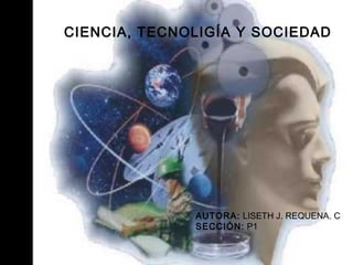 CIENCIA, TECNOLIGÍA Y SOCIEDAD
AUTORA: LISETH J. REQUENA. C
SECCIÓN: P1
 