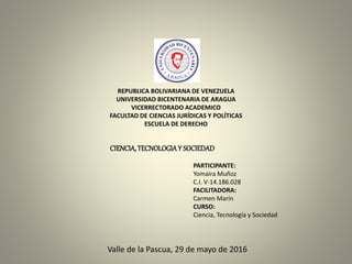 REPUBLICA BOLIVARIANA DE VENEZUELA
UNIVERSIDAD BICENTENARIA DE ARAGUA
VICERRECTORADO ACADEMICO
FACULTAD DE CIENCIAS JURÍDICAS Y POLÍTICAS
ESCUELA DE DERECHO
PARTICIPANTE:
Yomaira Muñoz
C.I. V-14.186.028
FACILITADORA:
Carmen Marín
CURSO:
Ciencia, Tecnología y Sociedad
Valle de la Pascua, 29 de mayo de 2016
CIENCIA,TECNOLOGIAY SOCIEDAD
 