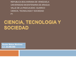 REPUBLICA BOLIVARIANA DE VENEZUELA
UNIVERSIDAD BICENTENARIA DE ARAGUA
VALLE DE LA PASCUA;EDO. GUARICO
CIENCIA, TECNOLOGIA Y SOCIEDAD
P1
Ruxier Matos Martínez
C.I: 25.480.960
 