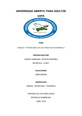 UNIVERSIDAD ABIERTA PARA ADULTOS
UAPA
TEMA
CIENCIA Y TECNOLOGÍA EN LOS PAÍSES EN DESARROLLO
PRESENTADO POR
ARGENY ENMANUEL ESTÉVEZ MARTÍNEZ
MATRICULA: 15-4931
FACILITADOR
JAÑIO BISONÓ
ASIGNATURA
CIENCIA, TECNOLOGIA Y SOCIEDAD
SANTIAGO DE LOS CABALLEROS
REPÚBLICA DOMINICANA
JUNIO, 2016
 