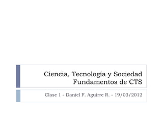 Ciencia, Tecnología y Sociedad
         Fundamentos de CTS
Clase 1 - Daniel F. Aguirre R. - 19/03/2012
 