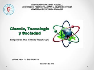 REPÚBLICA BOLIVARIANA DE VENEZUELA
MINISTERIO DEL PODER POPULAR PARA LA EDUCACION SUPERIOR
UNIVERSIDAD BICENTENARIA DE ARAGUA
Perspectivas de la ciencia y la tecnología
Luismar Sierra C.I. Nº V-20.261.958
Diciembre del 2019
 