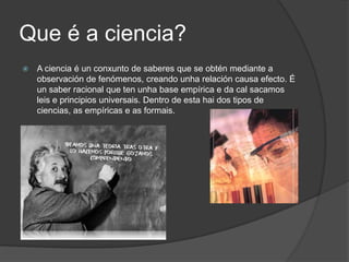Que é a ciencia?A ciencia é un conxunto de saberes que se obtén mediante a observación de fenómenos, creando unha relación causa efecto. É un saber racional que ten unha base empírica e da cal sacamos leis e principios universais. Dentro de esta hai dos tipos de ciencias, as empíricas e as formais.