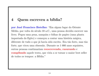 4    Quem escreveu a b´
                      ıblia?
por Jos´ Francisco Botelho: “Em algum lugar do Oriente
         e
M´dio, por volta do s´culo 10 a.C., uma pessoa decidiu escrever um
   e                 e
livro. Pegou uma pena, nanquim e folhas de papiro (uma planta
importada do Egito) e come¸ou a contar uma hist´ria m´gica,
                              c                    o      a
diferente de tudo o que j´ havia sido escrito. Era t˜o forte, mas t˜o
                         a                          a              a
forte, que virou uma obsess˜o. Durante os 1 000 anos seguintes,
                             a
outras pessoas continuariam reescrevendo, rasurando e
compilando aquele texto, que viria a se tornar o maior best seller
de todos os tempos: a B´ ıblia.”




                                 14
 