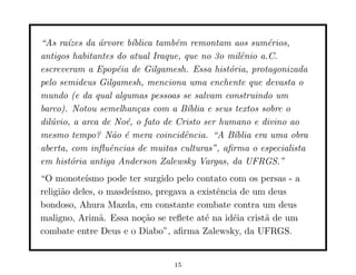 “As ra´ızes da ´rvore b´
               a        ıblica tamb´m remontam aos sum´rios,
                                   e                        e
antigos habitantes do atual Iraque, que no 3o milˆnio a.C.
                                                     e
escreveram a Epop´ia de Gilgamesh. Essa hist´ria, protagonizada
                    e                            o
pelo semideus Gilgamesh, menciona uma enchente que devasta o
mundo (e da qual algumas pessoas se salvam construindo um
barco). Notou semelhan¸as com a B´
                          c           ıblia e seus textos sobre o
dil´vio, a arca de No´, o fato de Cristo ser humano e divino ao
   u                  e
mesmo tempo? N˜o ´ mera coincidˆncia. “A B´
                   a e               e             ıblia era uma obra
aberta, com inﬂuˆncias de muitas culturas”, aﬁrma o especialista
                  e
em hist´ria antiga Anderson Zalewsky Vargas, da UFRGS.”
        o
“O monote´  ısmo pode ter surgido pelo contato com os persas - a
religi˜o deles, o masde´
      a                ısmo, pregava a existˆncia de um deus
                                            e
bondoso, Ahura Mazda, em constante combate contra um deus
maligno, Arim˜. Essa no¸˜o se reﬂete at´ na id´ia crist˜ de um
                a         ca             e      e      a
combate entre Deus e o Diabo”, aﬁrma Zalewsky, da UFRGS.


                                  15
 