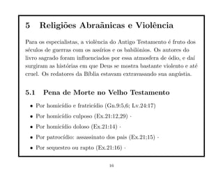 5     Religi˜es Abra˜nicas e Violˆncia
            o       a            e
Para os especialistas, a violˆncia do Antigo Testamento ´ fruto dos
                             e                             e
s´culos de guerras com os ass´
 e                             ırios e os babilˆnios. Os autores do
                                               o
livro sagrado foram inﬂuenciados por essa atmosfera de ´dio, e da´
                                                           o        ı
surgiram as hist´rias em que Deus se mostra bastante violento e at´
                 o                                                    e
cruel. Os redatores da B´ ıblia estavam extravasando sua ang´stia.
                                                               u


5.1    Pena de Morte no Velho Testamento
 • Por homic´
            ıdio e fratric´
                          ıdio (Gn.9:5,6; Lv.24:17)
 • Por homic´
            ıdio culposo (Ex.21:12,29) ·
 • Por homic´
            ıdio doloso (Ex.21:14) ·
 • Por patroc´
             ıdio: assassinato dos pais (Ex.21;15) ·
 • Por sequestro ou rapto (Ex.21:16) ·


                                  16
 