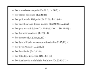 • Por amaldi¸oar os pais (Ex.20:9; Lv.20:9) ·
            c
• Por crime hediondo (Ex.21:23) ·
• Por pr´tica de feiti¸aria (Ex.22:18; Lv.20:6) ·
        a             c
• Por sacriﬁcar aos deuses pag˜os (Ex.22:20; Lv.20:2) ·
                              a
• Por praticar adult´rio (Lv.20:10-12,20,21; Dt.22:22) ·
                    e
• Por homossexualismo (Lv.20:13) ·
• Por incesto (Lv.20:14,17,19) ·
• Por bestialidade; sexo com animais (Lv.20:15,16) ·
• Por prostitui¸˜o (Lv.25:1,9) ·
               ca
• Por blasfˆmia (Lv.24:14) ·
           e
• Por falsidade prof´tica (Dt.13:1-10) ·
                    e
• Por fornica¸˜o e adult´rio feminino (Dt.22:13-21) ·
             ca         e


                                17
 
