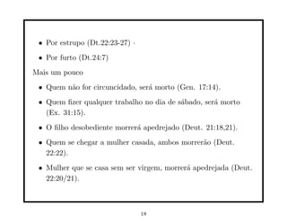 • Por estrupo (Dt.22:23-27) ·
 • Por furto (Dt.24:7)
Mais um pouco
 • Quem n˜o for circuncidado, ser´ morto (Gen. 17:14).
         a                       a
 • Quem ﬁzer qualquer trabalho no dia de s´bado, ser´ morto
                                          a         a
   (Ex. 31:15).
 • O ﬁlho desobediente morrer´ apedrejado (Deut. 21:18,21).
                             a
 • Quem se chegar a mulher casada, ambos morrer˜o (Deut.
                                               a
   22:22).
 • Mulher que se casa sem ser virgem, morrer´ apedrejada (Deut.
                                            a
   22:20/21).



                                 18
 