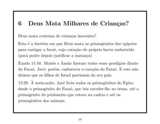 6    Deus Mata Milhares de Crian¸as?
                                c
Deus mata centenas de crian¸as inocentes?
                           c
Esta ´ a hist´ria em que Deus mata os primogˆnitos dos eg´
     e       o                                  e           ıpcios
para castigar o fara´, cujo cora¸˜o ele pr´prio havia endurecido
                    o           ca        o
(para poder depois justiﬁcar a matan¸a)c
ˆ
Exodo 11:10. Mois´s e Aar˜o ﬁzeram todos esses prod´
                  e        a                           ıgios diante
do Fara´. Jav´, por´m, endureceu o cora¸˜o do Fara´. E este n˜o
       o     e     e                     ca          o           a
deixou que os ﬁlhos de Israel partissem do seu pa´
                                                 ıs.
       `
12:29. A meia-noite, Jav´ feriu todos os primogˆnitos do Egito:
                        e                      e
desde o primogˆnito do Fara´, que iria suceder-lhe no trono, at´ o
              e             o                                  e
primogˆnito do prisioneiro que estava na cadeia e at´ os
       e                                            e
primogˆnitos dos animais.
       e



                                 19
 