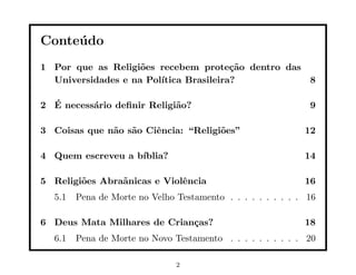 Conte´ do
     u
1 Por que as Religi˜es recebem prote¸˜o dentro das
                    o                   ca
  Universidades e na Pol´
                        ıtica Brasileira?          8

  ´
2 E necess´rio deﬁnir Religi˜o?
          a                 a                                 9

3 Coisas que n˜o s˜o Ciˆncia: “Religi˜es”
              a a      e             o                       12

4 Quem escreveu a b´
                   ıblia?                                    14

5 Religi˜es Abra˜nicas e Violˆncia
        o       a            e                               16
  5.1   Pena de Morte no Velho Testamento . . . . . . . . . . 16

6 Deus Mata Milhares de Crian¸as?
                             c                               18
  6.1   Pena de Morte no Novo Testamento . . . . . . . . . . 20

                               2
 