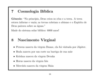 7    Cosmologia B´
                 ıblica
Gˆnesis: “No princ´
  e                 ıpio, Deus criou os c´us e a terra. A terra
                                         e
estava informe e vazia; as trevas cobriam o abismo e o Esp´ ırito de
Deus pairava sobre as ´guas.”
                       a
Idade do sistema solar b´
                        ıblico: 6000 anos!


8    Nascimento Virginal
 • Perseus nasceu da virgem Danae, ela foi visitada por J´piter.
                                                         u
 • Buda nasceu por um corte na barriga de sua m˜e
                                               a
 • Krishna nasceu da virgem Devaka
 • Horus nasceu da virgem Isis
 • Merc´rio nasceu da virgem Maia
       u


                                 28
 