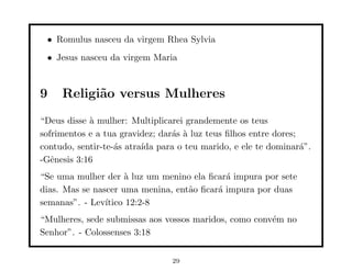 • Romulus nasceu da virgem Rhea Sylvia
 • Jesus nasceu da virgem Maria



9    Religi˜o versus Mulheres
           a
“Deus disse ` mulher: Multiplicarei grandemente os teus
            a
sofrimentos e a tua gravidez; dar´s ` luz teus ﬁlhos entre dores;
                                 a a
contudo, sentir-te-´s atra´ para o teu marido, e ele te dominar´”.
                   a      ıda                                     a
-Gˆnesis 3:16
   e
“Se uma mulher der ` luz um menino ela ﬁcar´ impura por sete
                     a                      a
dias. Mas se nascer uma menina, ent˜o ﬁcar´ impura por duas
                                   a      a
semanas”. - Lev´ıtico 12:2-8
“Mulheres, sede submissas aos vossos maridos, como conv´m no
                                                       e
Senhor”. - Colossenses 3:18


                                29
 