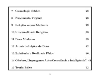 7 Cosmologia B´
              ıblica                                  28

8 Nascimento Virginal                                 28

9 Religi˜o versus Mulheres
        a                                             29

10 Irracionalidade Religiosa                          33

11 Deus Moderno                                       39

12 Atuais deﬁni¸˜es de Deus
               co                                     42

13 Existˆncia e Realidade F´
        e                  ısica                      46

14 C´rebro, Linguagem e Auto-Consciˆncia e Inteligˆncia? 48
    e                              e              e

15 Teoria F´
           ısica                                      52

                               3
 