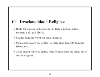 10   Irracionalidade Religiosa
• Buda foi voando montado em um tigre e pousou numa
  montanha do pa´ But˜o.
                 ıs   a
• Maom´ tamb´m voou em uma jumenta.
      e     e
• Uma cobra falava no jardim do ´den, uma jumenta tamb´m
                                e                     e
  falava, etc...
• Jesus andou sobre as ´guas, transformou ´gua em vinho entre
                       a                  a
  outras m´gicas.
          a




                             34
 