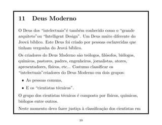 11     Deus Moderno
O Deus dos “intelectuais”´ tamb´m conhecido como o “grande
                          e      e
arquiteto”ou “Intelligent Design”. Um Deus muito diferente do
Jeov´ b´
    a ıblico. Este Deus foi criado por pessoas esclarecidas que
tinham vergonha do Jeov´ b´
                          a ıblico.
Os criadores do Deus Moderno s˜o te´logos, ﬁl´sofos, bi´logos,
                                    a  o         o         o
qu´ımicos, pastores, padres, engenheiros, jornalistas, atores,
apresentadores, f´ısicos, etc... Costumo classiﬁcar os
“intelectuais”criadores do Deus Moderno em dois grupos:
 • As pessoas comuns,
 • E os “cientistas t´cnicos”.
                     e
O grupo dos cientistas t´cnicos ´ composto por f´
                        e       e               ısicos, qu´
                                                          ımicos,
bi´logos entre outros.
  o
Neste momento devo fazer justi¸a ` classiﬁca¸˜o dos cientistas em
                              c a           ca

                                 39
 