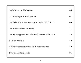 16 Morte do Universo                         66

17 Intera¸˜o e Existˆncia
         ca         e                        67

18 Existˆncia ou inexistˆncia da “F.D.L.”?
        e               e                    69

19 Inexistˆncia de Deus
          e                                  71

            o    a a            ´
20 As religi˜es n˜o s˜o PROPRIETARIAS:       78

21 Ser Ateu ´:
            e                                79

22 N˜o necessitamos do Sobrenatural
    a                                        79

23 Necessitamos de:                          81


                            4
 