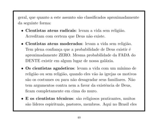 geral, que quanto a este assunto s˜o classiﬁcados aproximadamente
                                  a
da seguinte forma:
 • Cientistas ateus radicais: levam a vida sem religi˜o.
                                                     a
   Acreditam com certeza que Deus n˜o existe.
                                   a
 • Cientistas ateus moderados: levam a vida sem religi˜o.
                                                        a
   Tem plena conﬁan¸a que a probabilidade de Deus existir ´
                   c                                      e
   aproximadamente ZERO. Mesma probabilidade da FADA do
   DENTE existir em algum lugar de nossa gal´xia.
                                            a
 • Os cientistas agn´sticos: levam a vida com um m´
                       o                                  ınimo de
   religi˜o ou sem religi˜o, quando eles v˜o `s igrejas os motivos
         a               a                a a
   s˜o os costumes ou para n˜o desagradar seus familiares. N˜o
    a                         a                                a
   tem argumentos contra nem a favor da existˆncia de Deus,
                                                 e
   ﬁcam completamente em cima do muro.
 • E os cientistas t´cnicos: s˜o religiosos praticantes, muitos
                     e          a
   s˜o l´
    a ıderes espirituais, pastores, membros. Aqui no Brasil eles


                                40
 