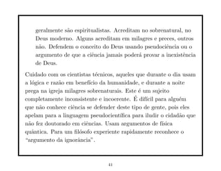 geralmente s˜o espiritualistas. Acreditam no sobrenatural, no
                a
    Deus moderno. Alguns acreditam em milagres e preces, outros
    n˜o. Defendem o conceito do Deus usando pseudociˆncia ou o
     a                                                 e
    argumento de que a ciˆncia jamais poder´ provar a inexistˆncia
                          e                  a                e
    de Deus.
Cuidado com os cientistas t´cnicos, aqueles que durante o dia usam
                             e
a l´gica e raz˜o em benef´ da humanidade, e durante a noite
   o          a           ıcio
prega na igreja milagres sobrenaturais. Este ´ um sujeito
                                              e
                                            ´
completamente inconsistente e incoerente. E dif´ para algu´m
                                                ıcil          e
que n˜o conhece ciˆncia se defender deste tipo de gente, pois eles
      a            e
apelam para a linguagem pseudocient´  ıﬁca para iludir o cidad˜o que
                                                              a
n˜o fez doutorado em ciˆncias. Usam argumentos de f´
 a                      e                              ısica
quˆntica. Para um ﬁl´sofo experiente rapidamente reconhece o
   a                  o
“argumento da ignorˆncia”.
                     a



                                 41
 