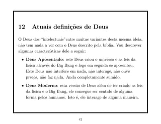 12     Atuais deﬁni¸˜es de Deus
                   co
O Deus dos “intelectuais”entre muitas variantes desta mesma ideia,
n˜o tem nada a ver com o Deus descrito pela b´
 a                                            ıblia. Vou descrever
algumas caracter´
                ısticas dele a seguir:
 • Deus Aposentado: este Deus criou o universo e as leis da
   f´
    ısica atrav´s do Big Bang e logo em seguida se aposentou.
               e
   Este Deus n˜o interfere em nada, n˜o interage, n˜o ouve
                 a                    a             a
   preces, n˜o faz nada. Anda completamente sumido.
             a
 • Deus Moderno: esta vers˜o de Deus al´m de ter criado as leis
                               a             e
   da f´
       ısica e o Big Bang, ele consegue ser sentido de alguma
   forma pelos humanos. Isto ´, ele interage de alguma maneira.
                                e




                                42
 
