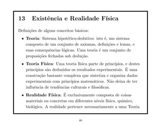 13     Existˆncia e Realidade F´
            e                  ısica
Deﬁni¸˜es de alguns conceitos b´sicos:
     co                        a
 • Teoria: Sistema hipot´tico-dedutivo: isto ´, um sistema
                         e                   e
   composto de um conjunto de axiomas, deﬁni¸˜es e lemas, e
                                               co
   suas consequˆncias l´gicas. Uma teoria ´ um conjunto de
                e      o                  e
   proposi¸˜es fechadas sob dedu¸˜o.
          co                    ca
 • Teoria F´  ısica: Uma teoria f´
                                 ısica parte de princ´
                                                     ıpios, e destes
   princ´                                                   ´
        ıpios s˜o deduzidos os resultados experimentais. E uma
                a
   constru¸˜o bastante complexa que sintetiza e organiza dados
           ca
   experimentais com princ´ ıpios matem´ticos. N˜o deixa de ter
                                         a         a
   inﬂuˆncia de tendˆncias culturais e ﬁlos´ﬁcas.
       e              e                     o
 • Realidade F´         ´
                 ısica: E exclusivamente composta de coisas
   materiais ou concretas em diferentes n´
                                         ıveis f´
                                                ısico, qu´
                                                         ımico,
   biol´gico. A realidade pertence necessariamente a uma Teoria
       o


                                 46
 