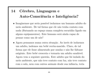 14   C´rebro, Linguagem e
      e
     Auto-Consciˆncia e Inteligˆncia?
                 e             e
• Imaginemos que seria poss´ isolarmos um humano adulto do
                           ıvel
  meio ambiente. De tal forma que ele n˜o tenha contato com
                                       a
  nada (ﬂutuando no espa¸o numa completa escurid˜o ligado em
                         c                        a
  alguns equipamentos). Este humano ser´ ainda capaz de
                                         a
  pensar como um de n´s?
                      o
• Agora pensamos numa outra situa¸˜o. Ao inv´s de isolarmos
                                      ca        e
  um adulto, isolemos um bebˆ rec´m-nascido. Claro, de tal
                               e    e
  forma que ele fosse alimentado por sondas e n˜o lhe faltasse
                                                a
  oxigˆnio. Este bebˆ cresceria e tornaria um adulto saud´vel.
      e              e                                    a
  Agora vem a seguinte quest˜o. Este adulto que foi isolado do
                              a
  meio ambiente, que n˜o teve contato com luz, n˜o teve contato
                        a                         a
  com o solo, nem com outros animais desde sua infˆncia, teria
                                                    a


                             48
 