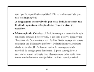 que tipo de capacidade cognitiva? Ele teria desenvolvido que
  tipo de linguagem?
  A linguagem desenvolvida por este indiv´
                                         ıduo seria t˜o
                                                     a
  limitada quanto ` rela¸˜o deste com o universo
                  a     ca
  exterior.
• Matura¸˜o de C´rebro: Admitiremos que a consciˆncia seja
           ca        e                                 e
  um efeito causado pelo c´rebro, e que seja poss´ manter um
                           e                     ıvel
  “humano vivo”apenas com um c´rebro. Neste caso poder´
                                   e                       ıamos
  conseguir um isolamento perfeito? Deﬁnitivamente a resposta
  ainda seria n˜o. O c´rebro necessita de uma quantidade
                a      e
  razo´vel de energia para funcionar. E para conseguir esta
      a
  energia teria que interagir com alguma coisa. Mas neste caso
  temos um isolamento mais pr´ximo de ideal que ´ poss´
                                o                  e     ıvel.



                              49
 