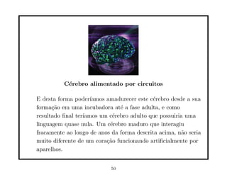 C´rebro alimentado por circuitos
           e

E desta forma poder´ ıamos amadurecer este c´rebro desde a sua
                                            e
forma¸˜o em uma incubadora at´ a fase adulta, e como
      ca                       e
resultado ﬁnal ter´
                  ıamos um c´rebro adulto que possuiria uma
                             e
linguagem quase nula. Um c´rebro maduro que interagiu
                            e
fracamente ao longo de anos da forma descrita acima, n˜o seria
                                                       a
muito diferente de um cora¸˜o funcionando artiﬁcialmente por
                           ca
aparelhos.


                            50
 