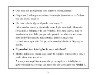 • Que tipo de inteligˆncia este c´rebro desenvolveria?
                     e           e
• O que vocˆ acha que aconteceria se coloc´ssemos este c´rebro
           e                              a             e
  em um corpo adulto?
• Ele controlaria algum tipo de movimento?
  Pelos conhecimentos atuais da neurologia este indiv´
                                                     ıduo n˜o
                                                           a
  seria muito deferente de um vegetal. Pois um vegetal n˜o se
                                                        a
  movimenta nem fala porque n˜o possui um sistema nervoso.
                                a
  Este indiv´
            ıduo possui um sistema nervoso, mas sem
  treinamento, que n˜o lhe permite movimento nem linguagem
                     a
  falada.
• E poss´
  ´     ıvel ter inteligˆncia sem c´rebro?
                        e          e
• Muitos religiosos dizem que sim? O esp´
                                        ırito representa o ser, e
  pode viver sem mat´ria.
                      e
  A cren¸a em esp´
        c         ıritos ´ usanda para explicar a inteligˆncia,
                         e                               e
  auto-consciˆncia e como um meio de n˜o aceita¸˜o da MORTE.
             e                          a         ca

                               51
 