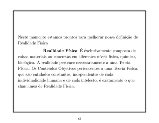 Neste momento estamos prontos para melhorar nossa deﬁni¸˜o de
                                                       ca
Realidade F´
           ısica
              Realidade F´         ´
                            ısica: E exclusivamente composta de
coisas materiais ou concretas em diferentes n´ıveis f´
                                                     ısico, qu´
                                                              ımico,
biol´gico. A realidade pertence necessariamente a uma Teoria
     o
F´ısica. Os Conte´dos Objetivos pertencentes a uma Teoria F´
                 u                                              ısica,
que s˜o entidades constantes, independentes de cada
       a
individualidade humana e de cada intelecto, ´ exatamente o que
                                             e
chamamos de Realidade F´  ısica.




                                  62
 