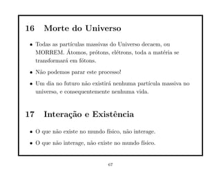16   Morte do Universo
• Todas as part´ıculas massivas do Universo decaem, ou
              ´
  MORREM. Atomos, pr´tons, el´trons, toda a mat´ria se
                         o        e                 e
  transformar´ em f´tons.
             a       o
• N˜o podemos parar este processo!
   a
• Um dia no futuro n˜o existir´ nenhuma part´
                     a        a             ıcula massiva no
  universo, e consequentemente nenhuma vida.



17   Intera¸˜o e Existˆncia
           ca         e
• O que n˜o existe no mundo f´
         a                   ısico, n˜o interage.
                                     a
• O que n˜o interage, n˜o existe no mundo f´
         a             a                   ısico.


                              67
 