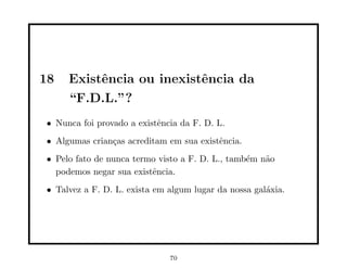18   Existˆncia ou inexistˆncia da
          e               e
     “F.D.L.”?
• Nunca foi provado a existˆncia da F. D. L.
                           e
• Algumas crian¸as acreditam em sua existˆncia.
               c                         e
• Pelo fato de nunca termo visto a F. D. L., tamb´m n˜o
                                                 e   a
  podemos negar sua existˆncia.
                         e
• Talvez a F. D. L. exista em algum lugar da nossa gal´xia.
                                                      a




                              70
 