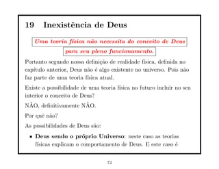 19     Inexistˆncia de Deus
              e
   Uma teoria f´
               ısica n˜o necessita do conceito de Deus
                      a
                para seu pleno funcionamento.
Portanto segundo nossa deﬁni¸˜o de realidade f´
                                ca               ısica, deﬁnida no
cap´ıtulo anterior, Deus n˜o ´ algo existente no universo. Pois n˜o
                          a e                                    a
faz parte de uma teoria f´ısica atual.
Existe a possibilidade de uma teoria f´
                                      ısica no futuro incluir no seu
interior o conceito de Deus?
 ˜                   ˜
NAO, deﬁnitivamente NAO.
Por quˆ n˜o?
      e a
As possibilidades de Deus s˜o:
                           a
 • Deus sendo o pr´prio Universo: neste caso as teorias
                      o
   f´
    ısicas explicam o comportamento de Deus. E este caso ´
                                                         e


                                 72
 