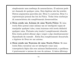 simplesmente uma mudan¸a de nomenclatura. O universo pode
                            c
  ser chamado de qualquer coisa. Esta hip´tese n˜o faz sentido.
                                            o     a
  Outros argumentos parecidos s˜o: Deus ´ a natureza, Deus ´ a
                                  a         e                e
  representa¸˜o pessoal das leis da F´
            ca                       ısica. Todas estas mudan¸as
                                                             c
  de nomenclatura s˜o completamente desnecess´rias.
                    a                            a
• Deus sendo um Axioma de uma Teoria F´           ısica: Se uma
  teoria f´
          ısica possui como axioma um ser inteligente capaz de
  manipular qualquer coisa, como teoremas est´ teoria deduzir´
                                               a               a
  qualquer coisa. Portanto esta teoria ´ completamente absurda.
                                       e
  Esta teoria poder´ aﬁrmar algo e negar o algo simultaneamente
                     a
  dependendo da vontade . Ent˜o ﬁca completamente descartada
                                a
  a hip´tese de Deus ser um axioma.
       o
• Deus sendo um Teorema de uma Teoria F´           ısica: Se uma
  teoria f´
          ısica encontrar um ser inteligente como uma
  consequˆncia l´gica dos seus axiomas fundamentais, o problema
           e      o
  ´ praticamente o mesmo do caso do axioma. A unica diferen¸a
  e                                                ´           c

                              73
 