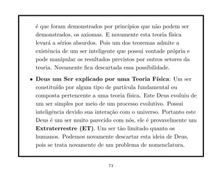 ´ que foram demonstrados por princ´
  e                                    ıpios que n˜o podem ser
                                                  a
  demonstrados, os axiomas. E novamente esta teoria f´ ısica
  levar´ a s´rios absurdos. Pois um dos teoremas admite a
       a    e
  existˆncia de um ser inteligente que possui vontade pr´pria e
       e                                                o
  pode manipular os resultados previstos por outros setores da
  teoria. Novamente ﬁca descartada essa possibilidade.
• Deus um Ser explicado por uma Teoria F´           ısica: Um ser
  constitu´ por algum tipo de part´
           ıdo                        ıcula fundamental ou
  composta pertencente a uma teoria f´  ısica. Este Deus evoluiu de
  um ser simples por meio de um processo evolutivo. Possui
  inteligˆncia devido sua intera¸˜o com o universo. Portanto este
         e                      ca
  Deus ´ um ser muito parecido com n´s, ele ´ provavelmente um
         e                              o       e
  Extraterrestre (ET). Um ser t˜o limitado quanto os
                                    a
  humanos. Podemos novamente descartar esta ideia de Deus,
  pois se trata novamente de um problema de nomenclatura.


                               74
 