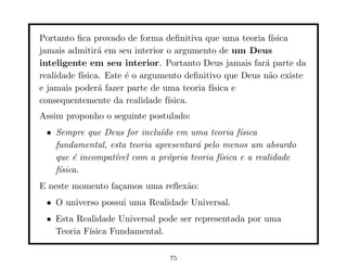 Portanto ﬁca provado de forma deﬁnitiva que uma teoria f´ ısica
jamais admitir´ em seu interior o argumento de um Deus
                a
inteligente em seu interior. Portanto Deus jamais far´ parte da
                                                        a
realidade f´
           ısica. Este ´ o argumento deﬁnitivo que Deus n˜o existe
                       e                                 a
e jamais poder´ fazer parte de uma teoria f´
                a                           ısica e
consequentemente da realidade f´ ısica.
Assim proponho o seguinte postulado:
 • Sempre que Deus for inclu´ em uma teoria f´
                             ıdo                  ısica
   fundamental, esta teoria apresentar´ pelo menos um absurdo
                                      a
   que ´ incompat´ com a pr´pria teoria f´
        e        ıvel          o            ısica e a realidade
   f´
    ısica.
E neste momento fa¸amos uma reﬂex˜o:
                  c              a
 • O universo possui uma Realidade Universal.
 • Esta Realidade Universal pode ser representada por uma
   Teoria F´
           ısica Fundamental.

                                75
 