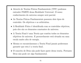 • Atrav´s de Teorias F´
       e              ısicas Fundamentais (TFF) podemos
  entender PARTE dessa Realidade Universal. O nosso
  conhecimento do universo sempre ser´ parcial.
                                     a
• As Teorias F´
              ısicas Fundamentais possuem dois tipos de
  conte´do: Os objetivos e os arbitr´rios.
       u                            a
• A Realidade F´ ısica ´ identiﬁcada com os conte´dos objetivos,
                       e                         u
  pois eles s˜o os elementos constantes do universo.
             a
• A Teoria Final ´ uma Teoria que cont´m todos os elementos
                  e                   e
  objetivos do universo. E provavelmente est´ situada em uma
                                            a
  escala muito alta de energia.
• Mesmo se encontr´ssemos a Teoria Final jamais poderemos
                    a
  garantir que esta ´ a teoria ﬁnal.
                    e
• O conceito de Deus n˜o pode fazer parte dessa teoria. Portanto
                      a
  Deus n˜o pode ser algo fundamental.
        a


                               76
 