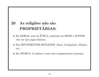 20   As religi˜es n˜o s˜o
              o    a a
                  ´
     PROPRIETARIAS:
• Da MORAL nem da ETICA, podemos ser BONS e JUSTOS
                       ´
  sem ter que pagar d´
                     ızimos.
• Dos SENTIMENTOS HUMANOS: Amor, Compaix˜o, Alegria,
                                        a
  etc...
• Da MUSICA: A m´sica ´ uma arte completamente humana.
      ´         u     e




                          78
 
